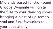 Midlands based function band  Groove Dynamite will ignite  the fuse to your dancing shoes  bringing a blast of up-tempo  soul and funk favourites to  your special day.