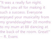"It was a really fun night.  Thank you all for making it  such a success. Everyone  enjoyed your musicality from  my granddaughter 20 months  to my mum at 88 dancing at  the back of the room. Great!"  ~ R. Evans